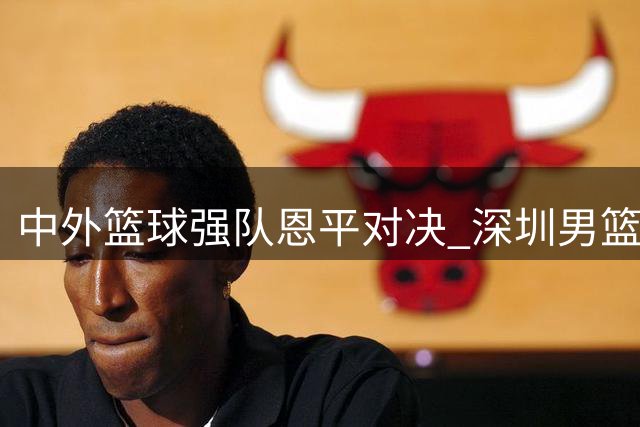 中外篮球强队恩平对决 深圳男篮连续挑战欧美豪强