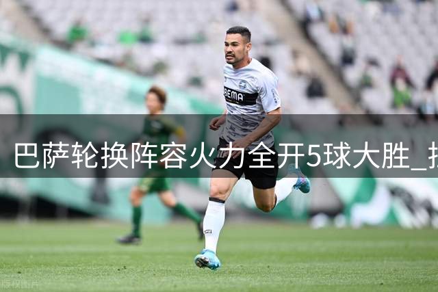 巴萨轮换阵容火力全开5球大胜 拉菲尼亚闪耀右路埋隐忧