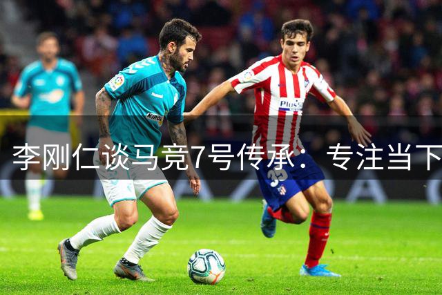 李刚仁谈马竞7号传承：专注当下不惧压力