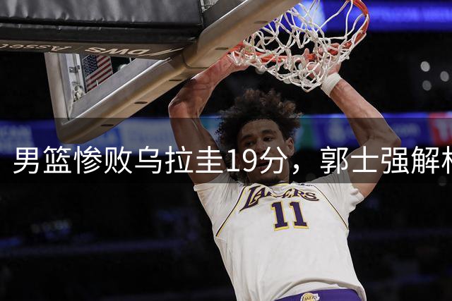 男篮惨败乌拉圭19分，郭士强解析失利原因